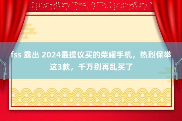 fss 露出 2024最提议买的荣耀手机，热烈保举这3款，千万别再乱买了