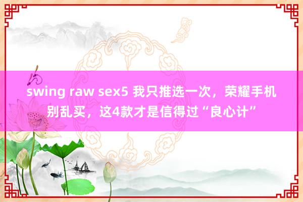 swing raw sex5 我只推选一次，荣耀手机别乱买，这4款才是信得过“良心计”