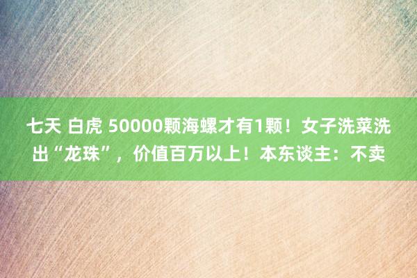 七天 白虎 50000颗海螺才有1颗！女子洗菜洗出“龙珠”，价值百万以上！本东谈主：不卖