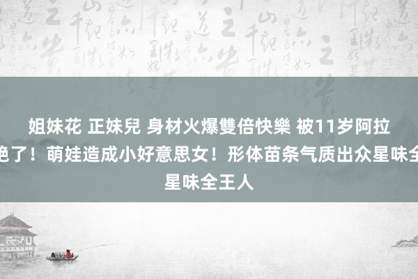 姐妹花 正妹兒 身材火爆雙倍快樂 被11岁阿拉蕾惊艳了！萌娃造成小好意思女！形体苗条气质出众星味全王人