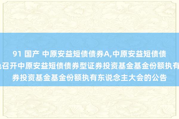 91 国产 中原安益短债债券A，中原安益短债债券C: 对于以通信神色召开中原安益短债债券型证券投资基金基金份额执有东说念主大会的公告