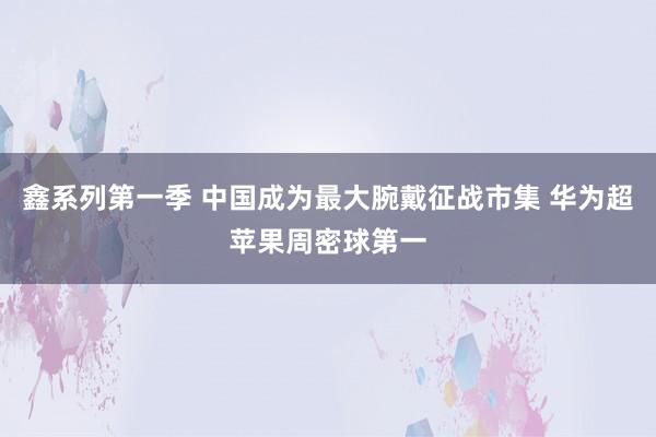 鑫系列第一季 中国成为最大腕戴征战市集 华为超苹果周密球第一