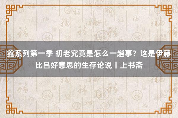 鑫系列第一季 初老究竟是怎么一趟事？这是伊藤比吕好意思的生存论说丨上书斋