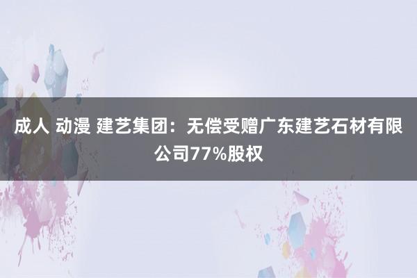 成人 动漫 建艺集团：无偿受赠广东建艺石材有限公司77%股权