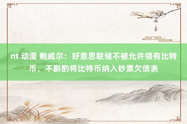 nt 动漫 鲍威尔：好意思联储不被允许领有比特币，不斟酌将比特币纳入钞票欠债表