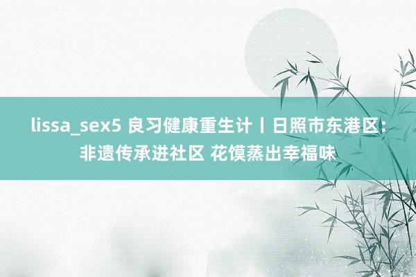 lissa_sex5 良习健康重生计丨日照市东港区：非遗传承进社区 花馍蒸出幸福味