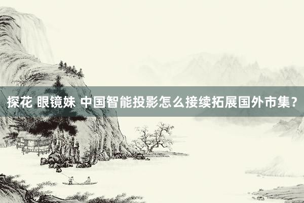 探花 眼镜妹 中国智能投影怎么接续拓展国外市集？