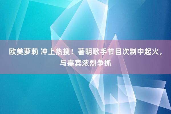 欧美萝莉 冲上热搜！著明歌手节目次制中起火，与嘉宾浓烈争抓