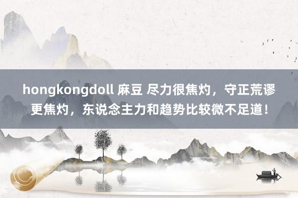 hongkongdoll 麻豆 尽力很焦灼，守正荒谬更焦灼，东说念主力和趋势比较微不足道！