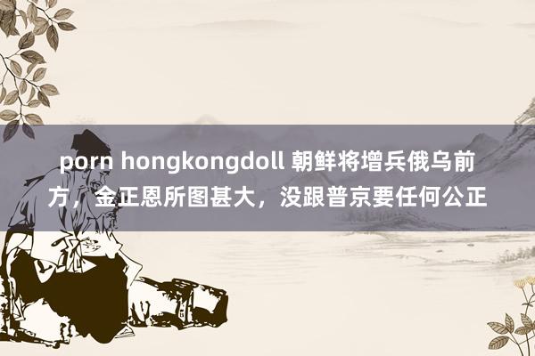 porn hongkongdoll 朝鲜将增兵俄乌前方，金正恩所图甚大，没跟普京要任何公正