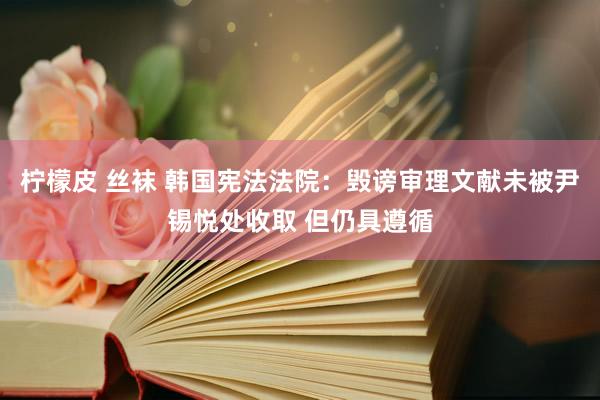 柠檬皮 丝袜 韩国宪法法院：毁谤审理文献未被尹锡悦处收取 但仍具遵循