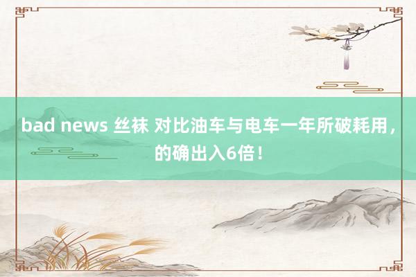 bad news 丝袜 对比油车与电车一年所破耗用，的确出入6倍！