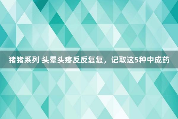 猪猪系列 头晕头疼反反复复，记取这5种中成药