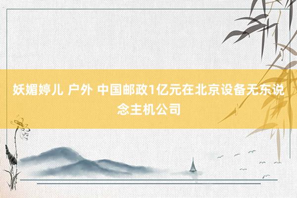 妖媚婷儿 户外 中国邮政1亿元在北京设备无东说念主机公司