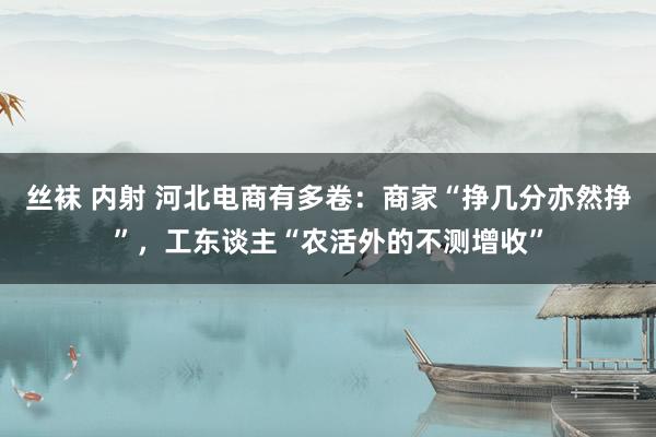 丝袜 内射 河北电商有多卷：商家“挣几分亦然挣”，工东谈主“农活外的不测增收”