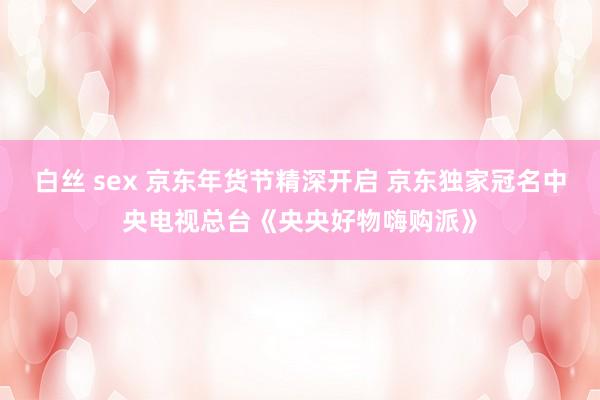 白丝 sex 京东年货节精深开启 京东独家冠名中央电视总台《央央好物嗨购派》