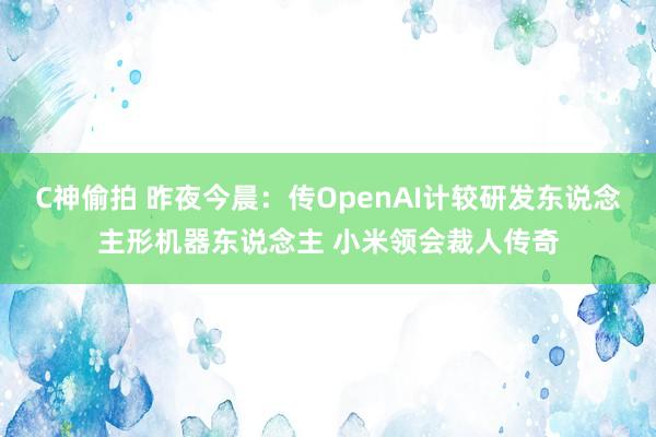 C神偷拍 昨夜今晨：传OpenAI计较研发东说念主形机器东说念主 小米领会裁人传奇