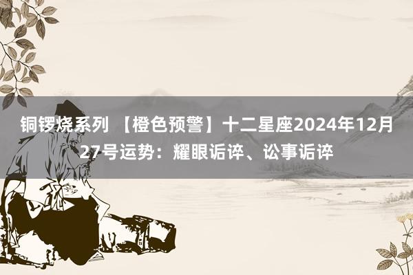 铜锣烧系列 【橙色预警】十二星座2024年12月27号运势：耀眼诟谇、讼事诟谇