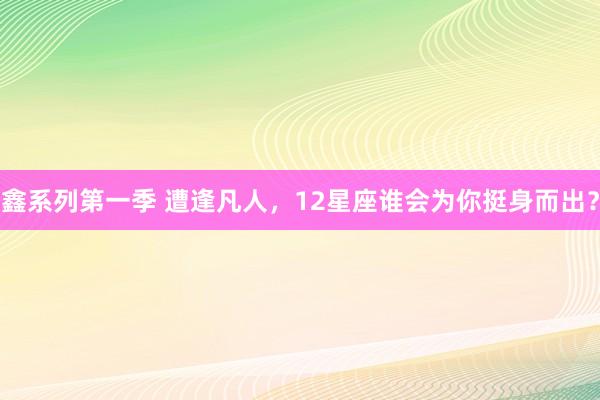 鑫系列第一季 遭逢凡人，12星座谁会为你挺身而出？