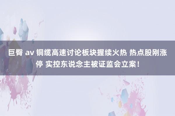 巨臀 av 铜缆高速讨论板块握续火热 热点股刚涨停 实控东说念主被证监会立案！