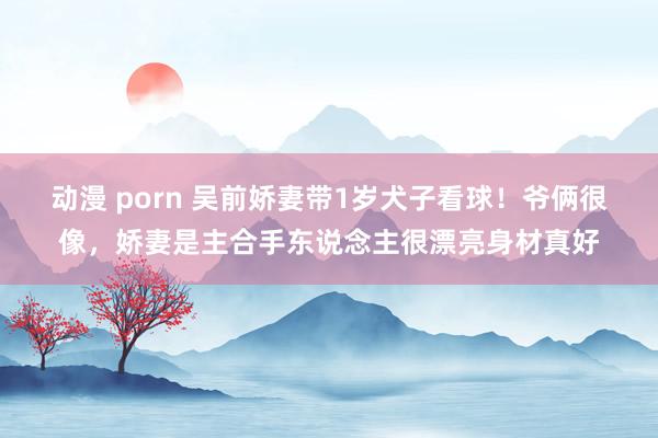 动漫 porn 吴前娇妻带1岁犬子看球！爷俩很像，娇妻是主合手东说念主很漂亮身材真好