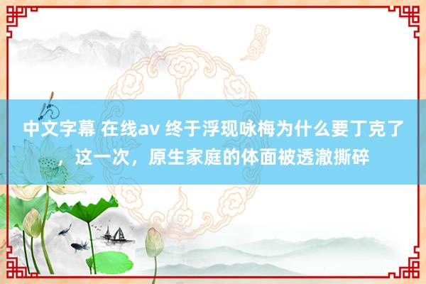 中文字幕 在线av 终于浮现咏梅为什么要丁克了，这一次，原生家庭的体面被透澈撕碎