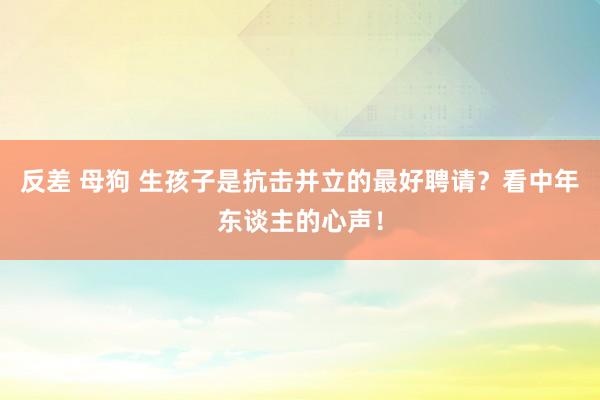 反差 母狗 生孩子是抗击并立的最好聘请？看中年东谈主的心声！