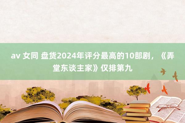 av 女同 盘货2024年评分最高的10部剧，《弄堂东谈主家》仅排第九