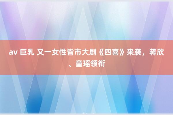 av 巨乳 又一女性皆市大剧《四喜》来袭，蒋欣、童瑶领衔