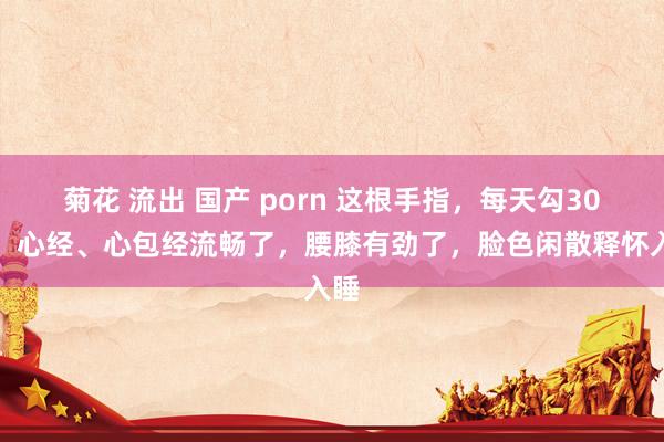 菊花 流出 国产 porn 这根手指，每天勾30下，心经、心包经流畅了，腰膝有劲了，脸色闲散释怀入睡