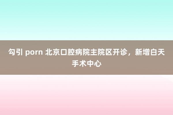 勾引 porn 北京口腔病院主院区开诊，新增白天手术中心