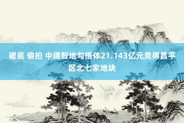 裙底 偷拍 中建智地勾搭体21.143亿元竞得昌平区北七家地块