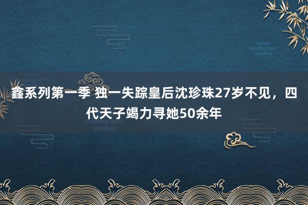 鑫系列第一季 独一失踪皇后沈珍珠27岁不见，四代天子竭力寻她50余年