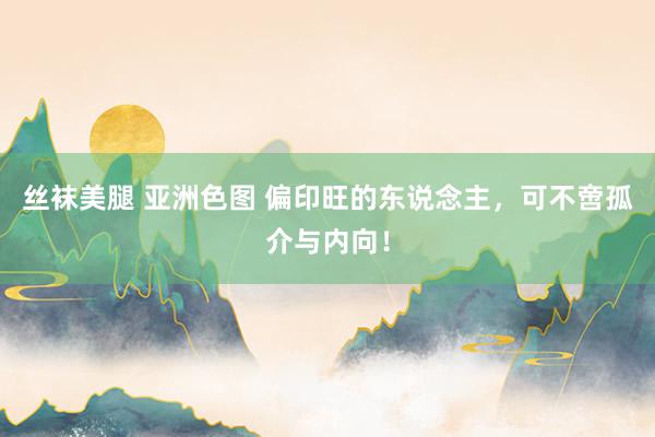 丝袜美腿 亚洲色图 偏印旺的东说念主，可不啻孤介与内向！