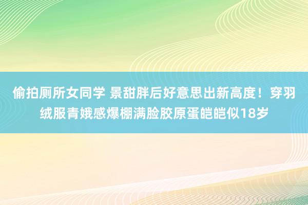 偷拍厕所女同学 景甜胖后好意思出新高度！穿羽绒服青娥感爆棚满脸胶原蛋皑皑似18岁