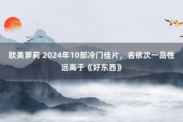 欧美萝莉 2024年10部冷门佳片，名依次一品性远高于《好东西》