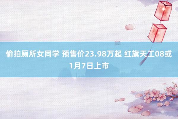 偷拍厕所女同学 预售价23.98万起 红旗天工08或1月7日上市