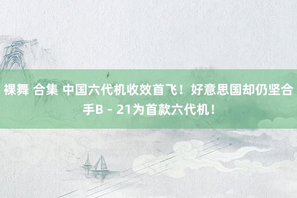 裸舞 合集 中国六代机收效首飞！好意思国却仍坚合手B－21为首款六代机！