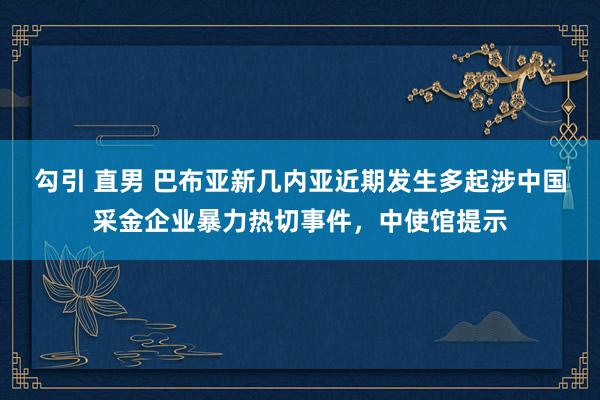 勾引 直男 巴布亚新几内亚近期发生多起涉中国采金企业暴力热切事件，中使馆提示