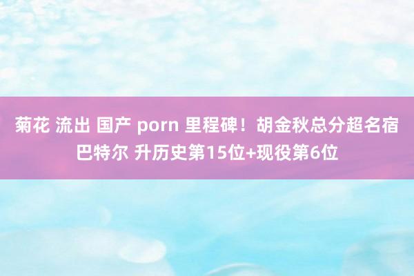 菊花 流出 国产 porn 里程碑！胡金秋总分超名宿巴特尔 升历史第15位+现役第6位