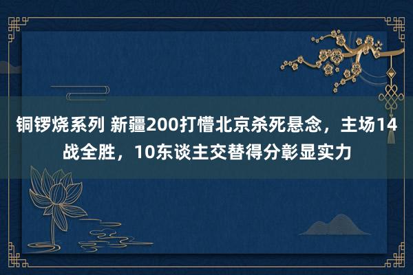 铜锣烧系列 新疆200打懵北京杀死悬念，主场14战全胜，10东谈主交替得分彰显实力