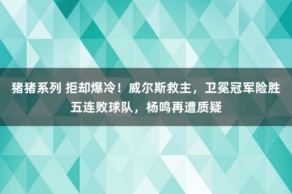 猪猪系列 拒却爆冷！威尔斯救主，卫冕冠军险胜五连败球队，杨鸣再遭质疑