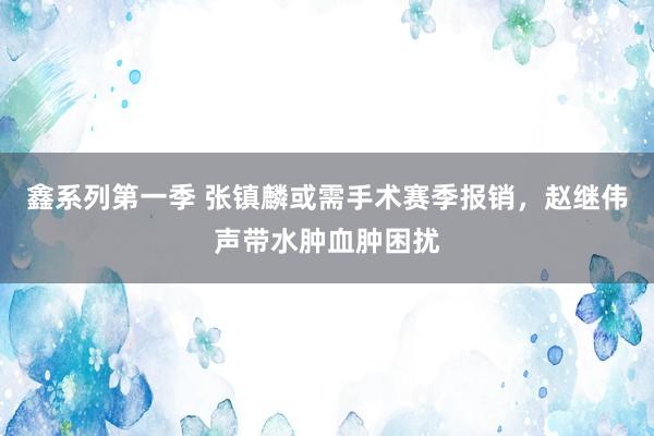 鑫系列第一季 张镇麟或需手术赛季报销，赵继伟声带水肿血肿困扰