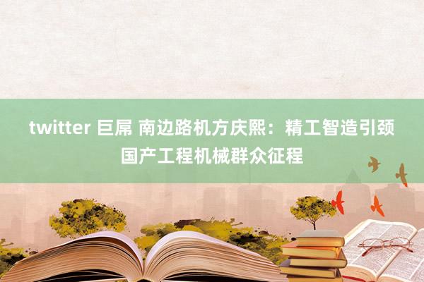 twitter 巨屌 南边路机方庆熙：精工智造引颈国产工程机械群众征程