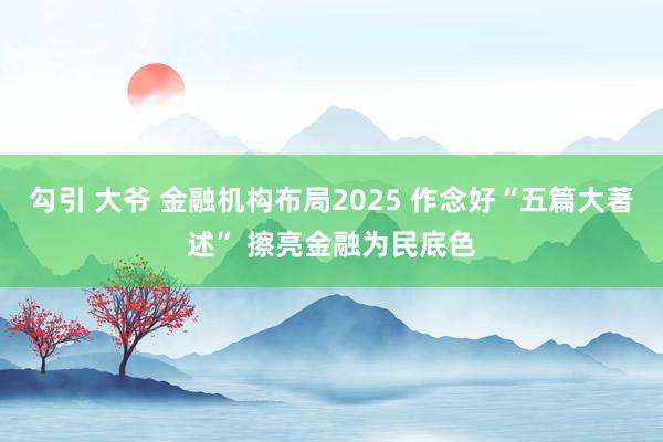 勾引 大爷 金融机构布局2025 作念好“五篇大著述” 擦亮金融为民底色