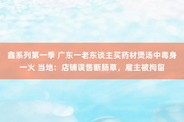 鑫系列第一季 广东一老东谈主买药材煲汤中毒身一火 当地：店铺误售断肠草，雇主被拘留