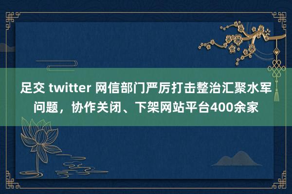 足交 twitter 网信部门严厉打击整治汇聚水军问题，协作关闭、下架网站平台400余家