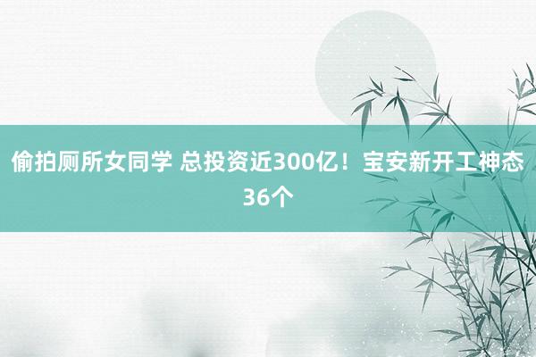 偷拍厕所女同学 总投资近300亿！宝安新开工神态36个