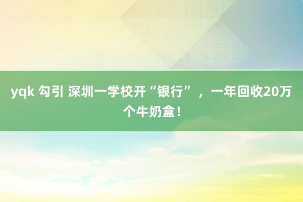 yqk 勾引 深圳一学校开“银行” ，一年回收20万个牛奶盒！