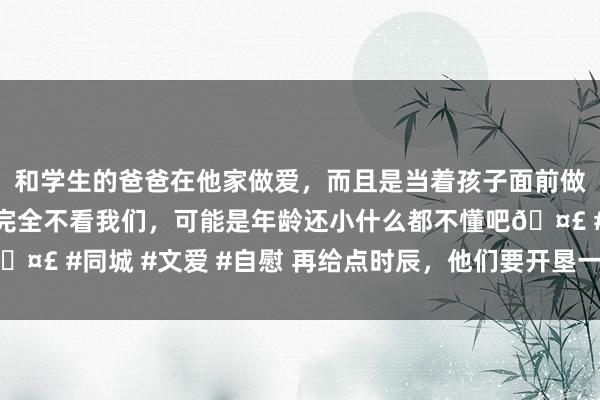 和学生的爸爸在他家做爱，而且是当着孩子面前做爱，太刺激了，孩子完全不看我们，可能是年龄还小什么都不懂吧🤣 #同城 #文爱 #自慰 再给点时辰，他们要开垦一所“第四类”大学